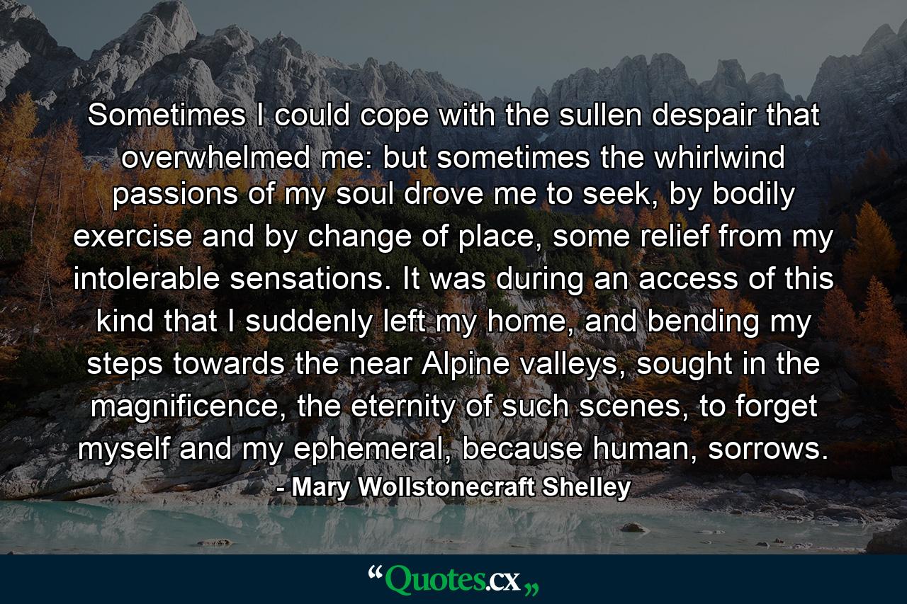 Sometimes I could cope with the sullen despair that overwhelmed me: but sometimes the whirlwind passions of my soul drove me to seek, by bodily exercise and by change of place, some relief from my intolerable sensations. It was during an access of this kind that I suddenly left my home, and bending my steps towards the near Alpine valleys, sought in the magnificence, the eternity of such scenes, to forget myself and my ephemeral, because human, sorrows. - Quote by Mary Wollstonecraft Shelley