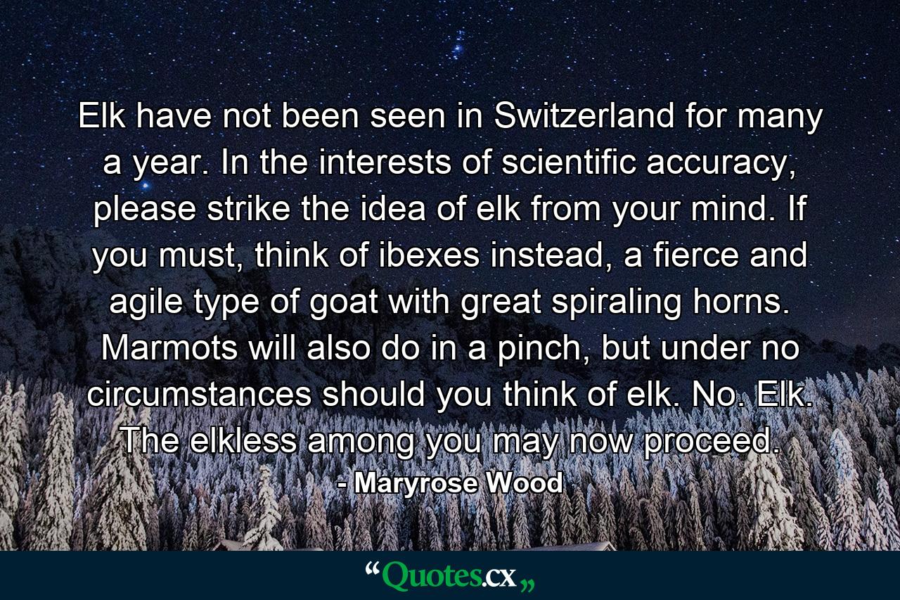 Elk have not been seen in Switzerland for many a year. In the interests of scientific accuracy, please strike the idea of elk from your mind. If you must, think of ibexes instead, a fierce and agile type of goat with great spiraling horns. Marmots will also do in a pinch, but under no circumstances should you think of elk. No. Elk. The elkless among you may now proceed. - Quote by Maryrose Wood