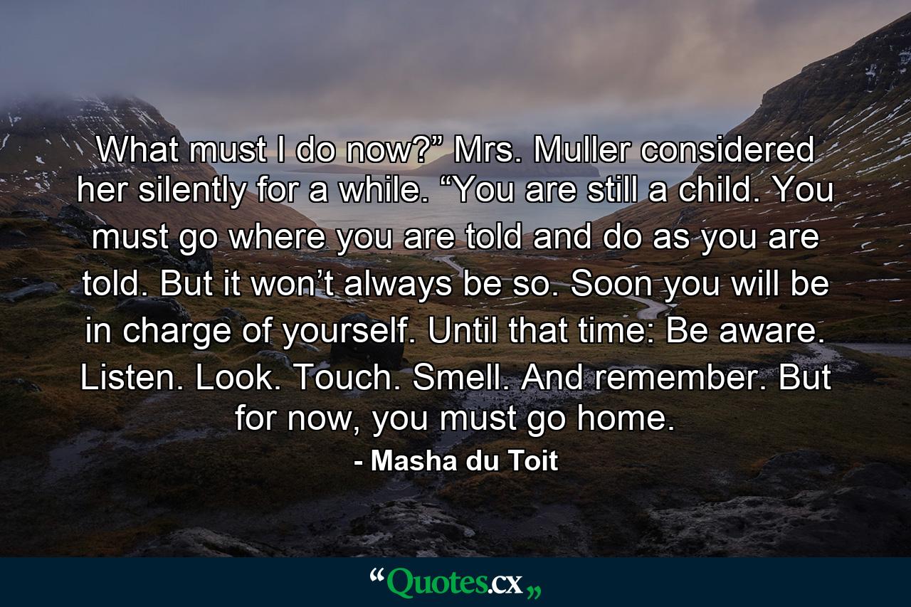 What must I do now?” Mrs. Muller considered her silently for a while. “You are still a child. You must go where you are told and do as you are told. But it won’t always be so. Soon you will be in charge of yourself. Until that time: Be aware. Listen. Look. Touch. Smell. And remember. But for now, you must go home. - Quote by Masha du Toit