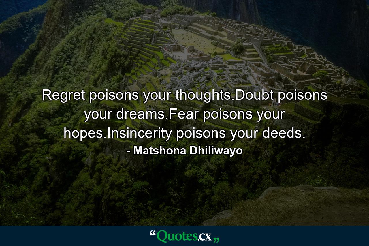 Regret poisons your thoughts.Doubt poisons your dreams.Fear poisons your hopes.Insincerity poisons your deeds. - Quote by Matshona Dhiliwayo