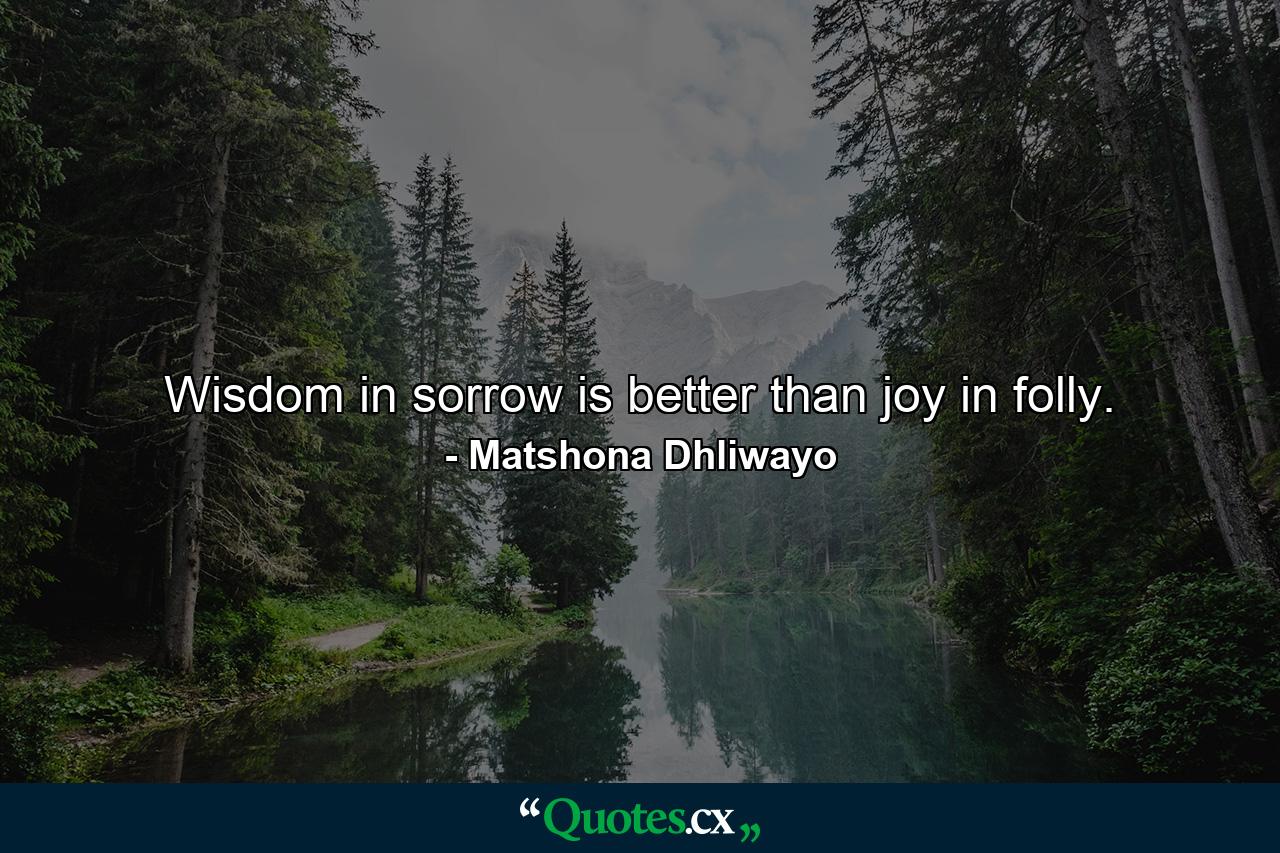 Wisdom in sorrow is better than joy in folly. - Quote by Matshona Dhliwayo