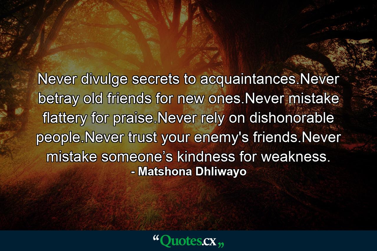 Never divulge secrets to acquaintances.Never betray old friends for new ones.Never mistake flattery for praise.Never rely on dishonorable people.Never trust your enemy's friends.Never mistake someone’s kindness for weakness. - Quote by Matshona Dhliwayo