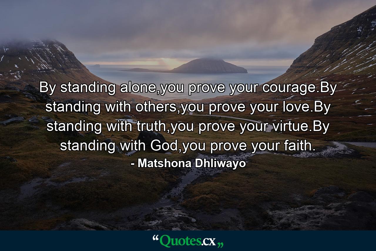 By standing alone,you prove your courage.By standing with others,you prove your love.By standing with truth,you prove your virtue.By standing with God,you prove your faith. - Quote by Matshona Dhliwayo