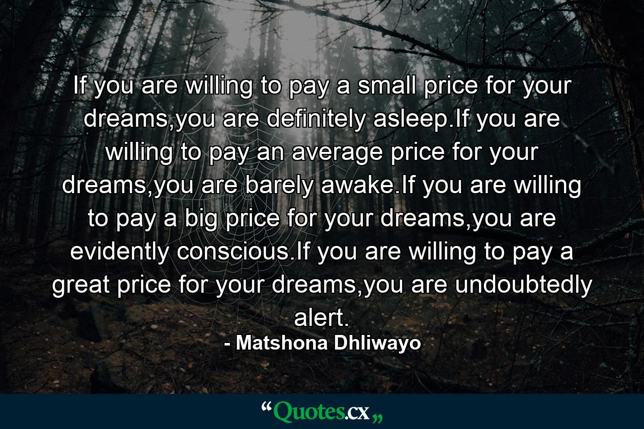 If you are willing to pay a small price for your dreams,you are definitely asleep.If you are willing to pay an average price for your dreams,you are barely awake.If you are willing to pay a big price for your dreams,you are evidently conscious.If you are willing to pay a great price for your dreams,you are undoubtedly alert. - Quote by Matshona Dhliwayo