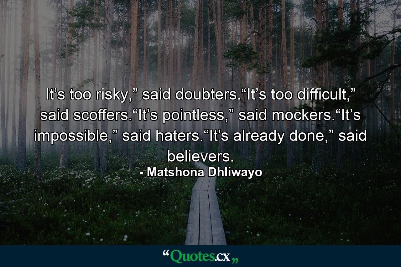 It’s too risky,” said doubters.“It’s too difficult,” said scoffers.“It’s pointless,” said mockers.“It’s impossible,” said haters.“It’s already done,” said believers. - Quote by Matshona Dhliwayo