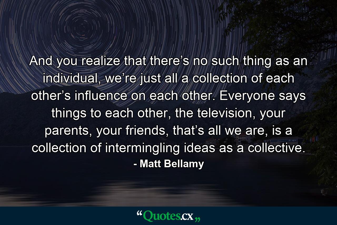 And you realize that there’s no such thing as an individual, we’re just all a collection of each other’s influence on each other. Everyone says things to each other, the television, your parents, your friends, that’s all we are, is a collection of intermingling ideas as a collective. - Quote by Matt Bellamy