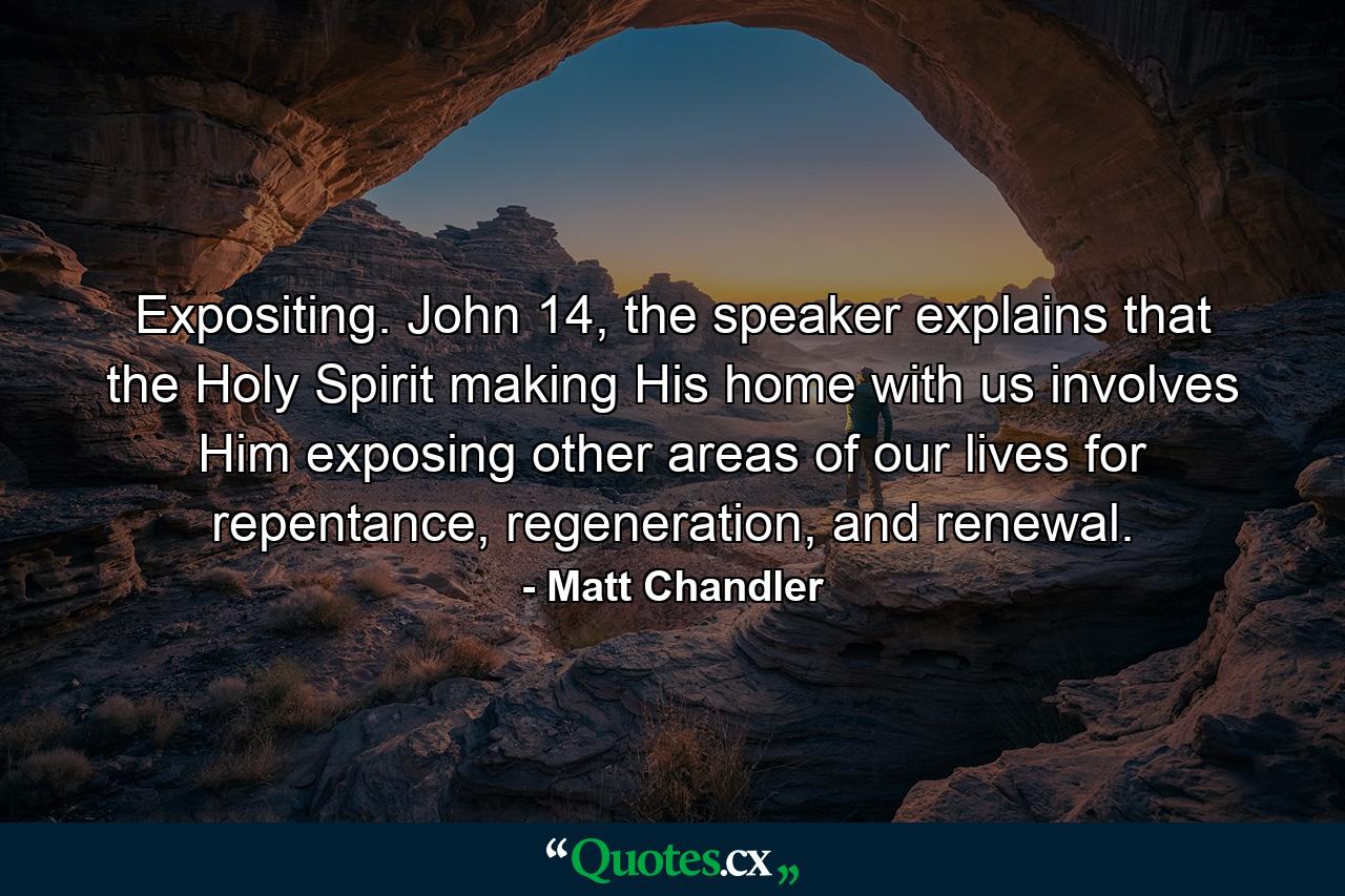 Expositing. John 14, the speaker explains that the Holy Spirit making His home with us involves Him exposing other areas of our lives for repentance, regeneration, and renewal. - Quote by Matt Chandler