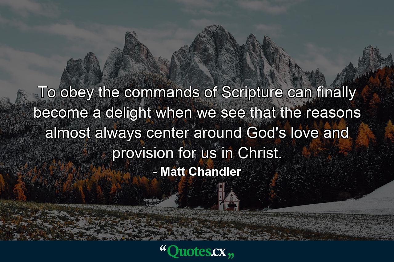 To obey the commands of Scripture can finally become a delight when we see that the reasons almost always center around God's love and provision for us in Christ. - Quote by Matt Chandler