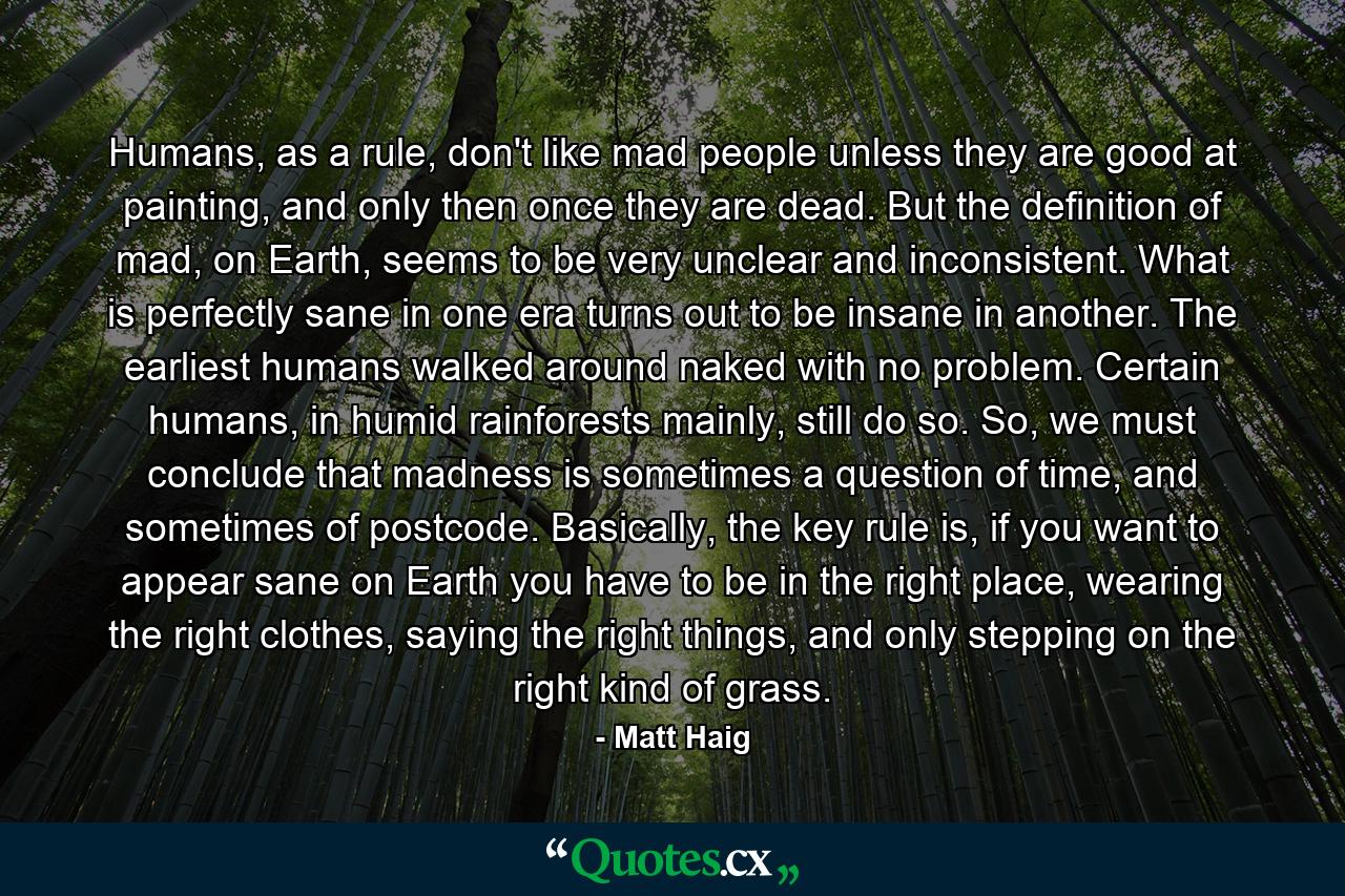 Humans, as a rule, don't like mad people unless they are good at painting, and only then once they are dead. But the definition of mad, on Earth, seems to be very unclear and inconsistent. What is perfectly sane in one era turns out to be insane in another. The earliest humans walked around naked with no problem. Certain humans, in humid rainforests mainly, still do so. So, we must conclude that madness is sometimes a question of time, and sometimes of postcode. Basically, the key rule is, if you want to appear sane on Earth you have to be in the right place, wearing the right clothes, saying the right things, and only stepping on the right kind of grass. - Quote by Matt Haig