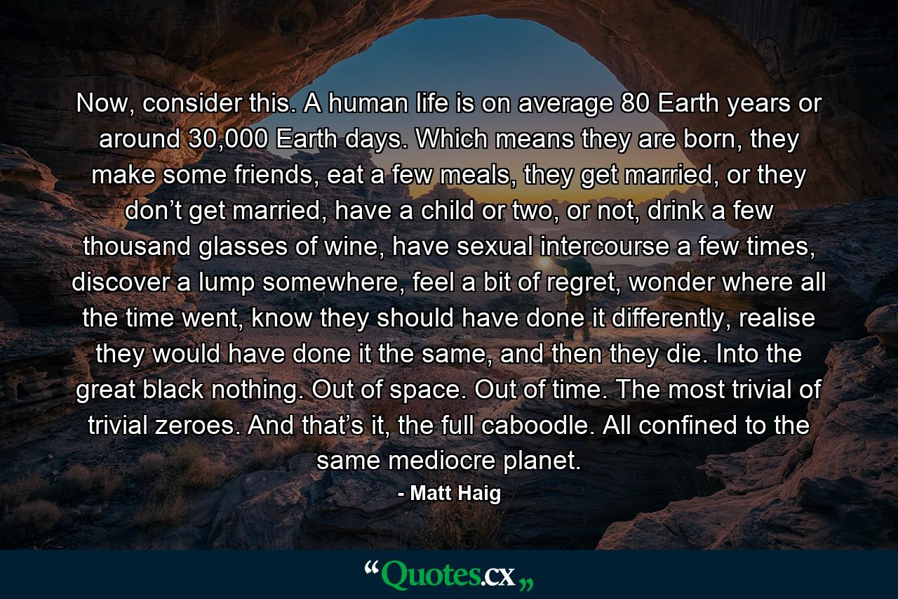 Now, consider this.　　A human life is on average 80 Earth years or around 30,000 Earth days. Which means they are born, they make some friends, eat a few meals, they get married, or they don’t get married, have a child or two, or not, drink a few thousand glasses of wine, have sexual intercourse a few times, discover a lump somewhere, feel a bit of regret, wonder where all the time went, know they should have done it differently, realise they would have done it the same, and then they die. Into the great black nothing. Out of space. Out of time. The most trivial of trivial zeroes. And that’s it, the full caboodle. All confined to the same mediocre planet. - Quote by Matt Haig