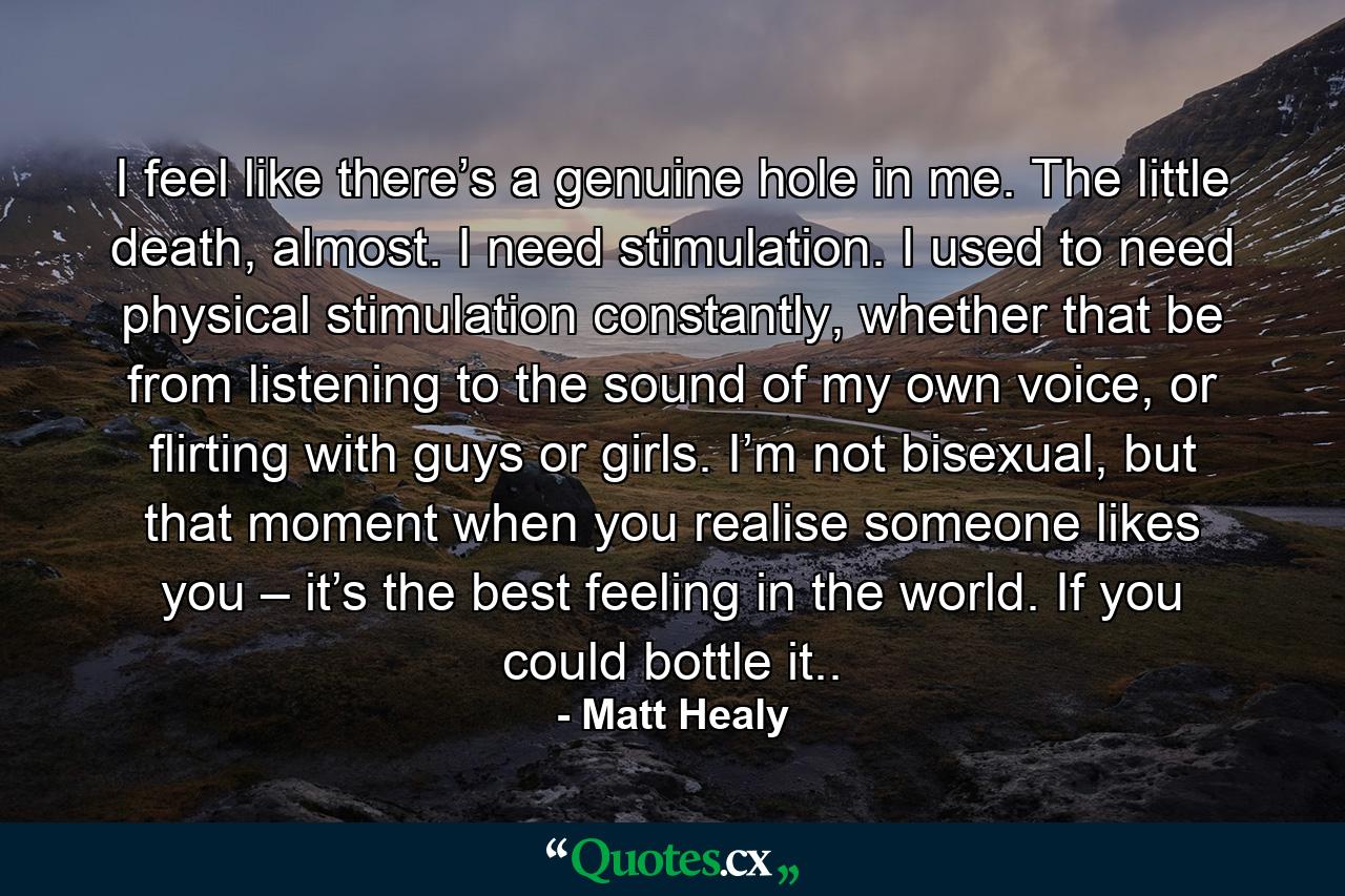 I feel like there’s a genuine hole in me. The little death, almost. I need stimulation. I used to need physical stimulation constantly, whether that be from listening to the sound of my own voice, or flirting with guys or girls. I’m not bisexual, but that moment when you realise someone likes you – it’s the best feeling in the world. If you could bottle it.. - Quote by Matt Healy