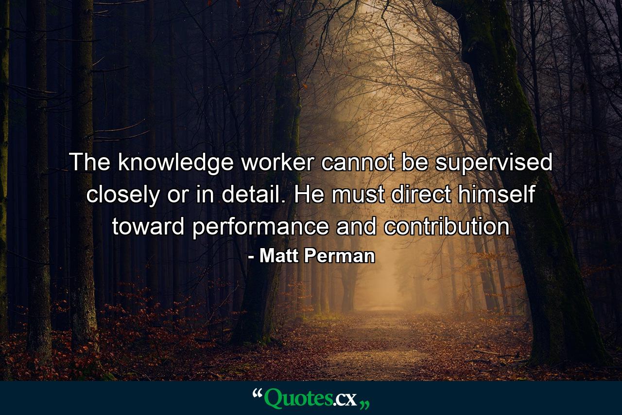 The knowledge worker cannot be supervised closely or in detail. He must direct himself toward performance and contribution - Quote by Matt Perman