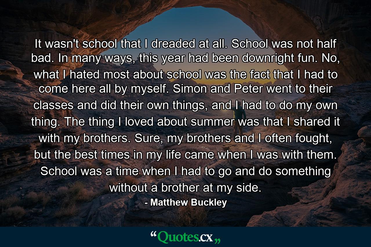 It wasn't school that I dreaded at all. School was not half bad. In many ways, this year had been downright fun. No, what I hated most about school was the fact that I had to come here all by myself. Simon and Peter went to their classes and did their own things, and I had to do my own thing. The thing I loved about summer was that I shared it with my brothers. Sure, my brothers and I often fought, but the best times in my life came when I was with them. School was a time when I had to go and do something without a brother at my side. - Quote by Matthew Buckley