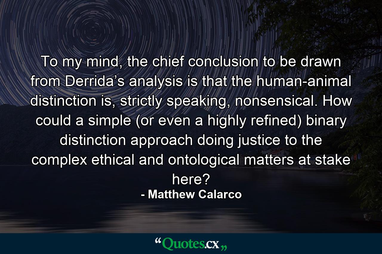 To my mind, the chief conclusion to be drawn from Derrida’s analysis is that the human-animal distinction is, strictly speaking, nonsensical. How could a simple (or even a highly refined) binary distinction approach doing justice to the complex ethical and ontological matters at stake here? - Quote by Matthew Calarco