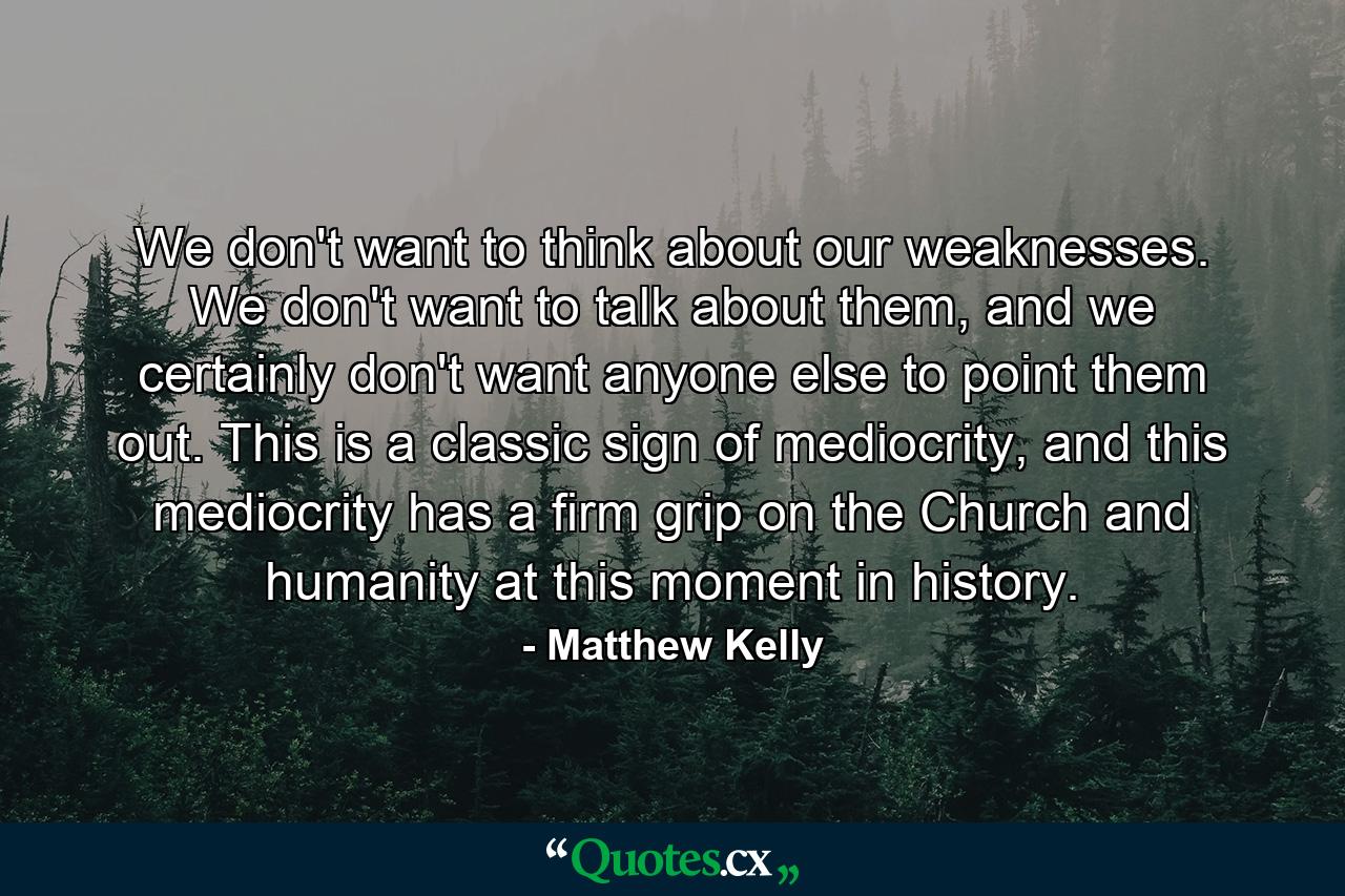 We don't want to think about our weaknesses. We don't want to talk about them, and we certainly don't want anyone else to point them out. This is a classic sign of mediocrity, and this mediocrity has a firm grip on the Church and humanity at this moment in history. - Quote by Matthew Kelly