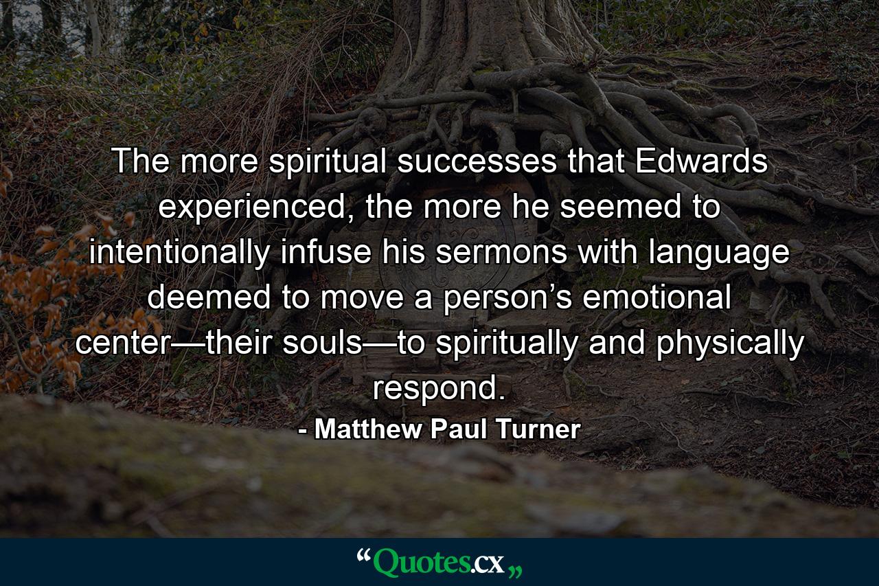 The more spiritual successes that Edwards experienced, the more he seemed to intentionally infuse his sermons with language deemed to move a person’s emotional center—their souls—to spiritually and physically respond. - Quote by Matthew Paul Turner