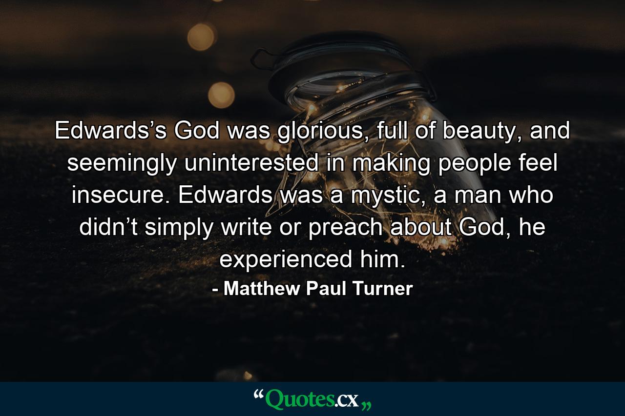 Edwards’s God was glorious, full of beauty, and seemingly uninterested in making people feel insecure. Edwards was a mystic, a man who didn’t simply write or preach about God, he experienced him. - Quote by Matthew Paul Turner