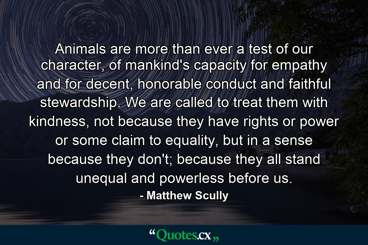 Animals are more than ever a test of our character, of mankind's capacity for empathy and for decent, honorable conduct and faithful stewardship. We are called to treat them with kindness, not because they have rights or power or some claim to equality, but in a sense because they don't; because they all stand unequal and powerless before us. - Quote by Matthew Scully