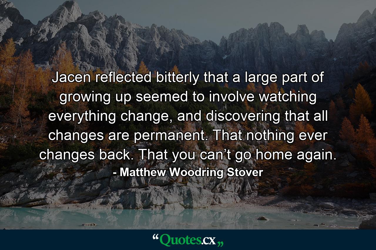 Jacen reflected bitterly that a large part of growing up seemed to involve watching everything change, and discovering that all changes are permanent. That nothing ever changes back. That you can’t go home again. - Quote by Matthew Woodring Stover