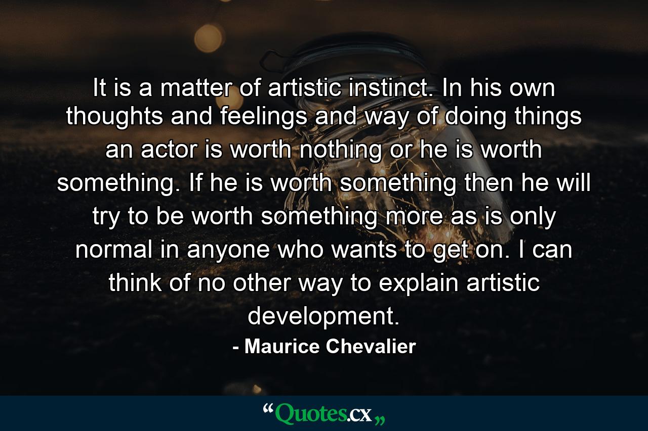 It is a matter of artistic instinct. In his own thoughts and feelings and way of doing things an actor is worth nothing or he is worth something. If he is worth something then he will try to be worth something more as is only normal in anyone who wants to get on. I can think of no other way to explain artistic development. - Quote by Maurice Chevalier