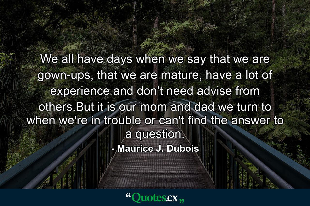 We all have days when we say that we are gown-ups, that we are mature, have a lot of experience and don't need advise from others.But it is our mom and dad we turn to when we're in trouble or can't find the answer to a question. - Quote by Maurice J. Dubois