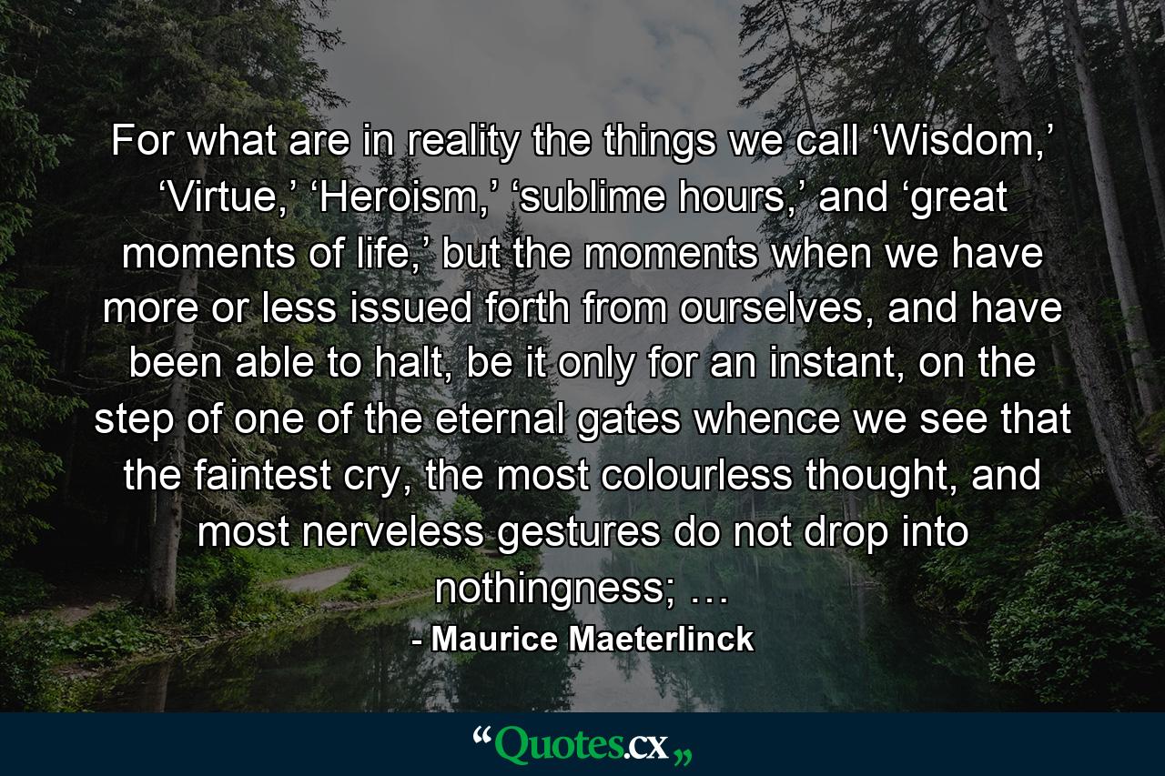 For what are in reality the things we call ‘Wisdom,’ ‘Virtue,’ ‘Heroism,’ ‘sublime hours,’ and ‘great moments of life,’ but the moments when we have more or less issued forth from ourselves, and have been able to halt, be it only for an instant, on the step of one of the eternal gates whence we see that the faintest cry, the most colourless thought, and most nerveless gestures do not drop into nothingness; … - Quote by Maurice Maeterlinck