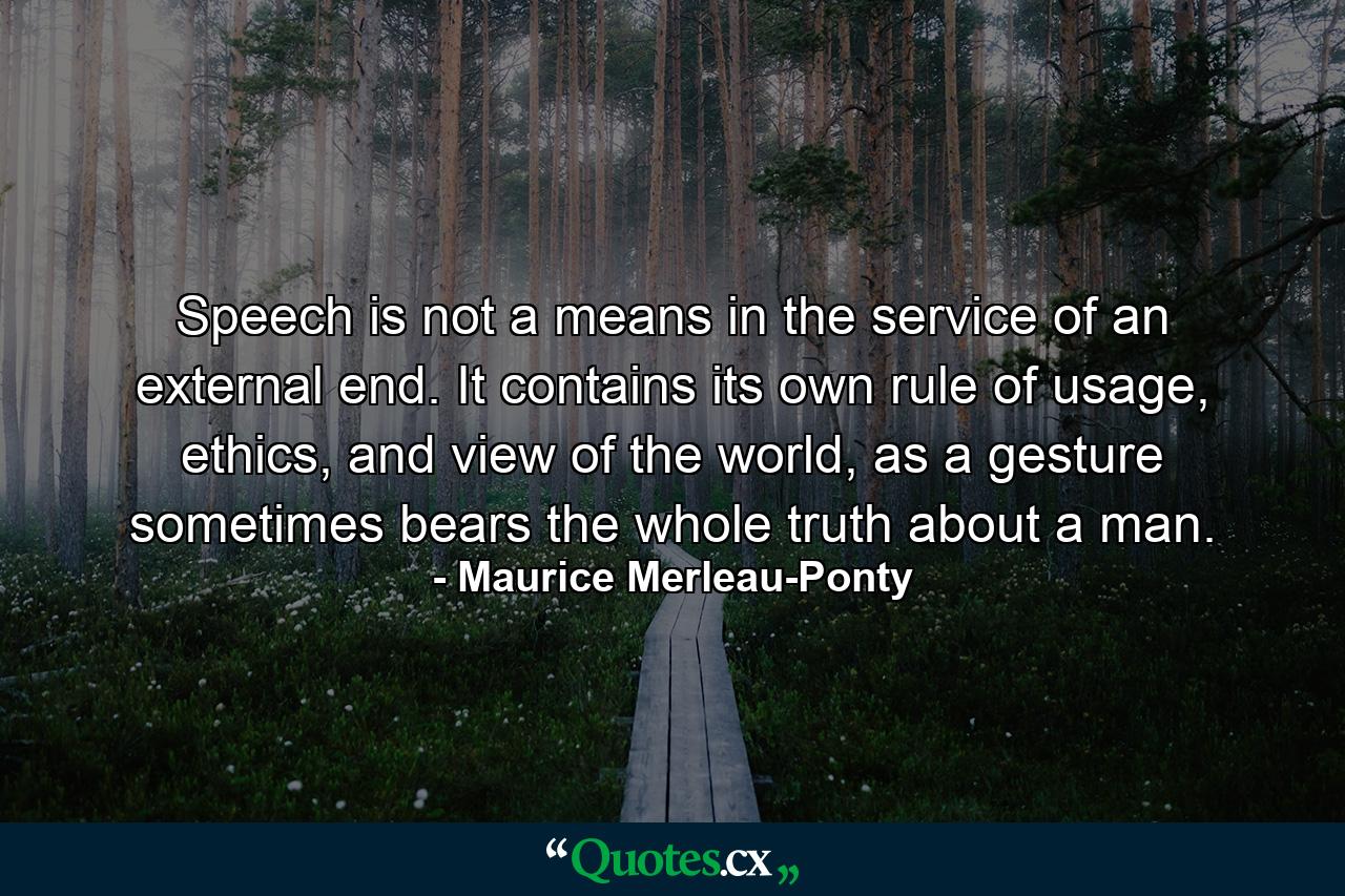 Speech is not a means in the service of an external end. It contains its own rule of usage, ethics, and view of the world, as a gesture sometimes bears the whole truth about a man. - Quote by Maurice Merleau-Ponty