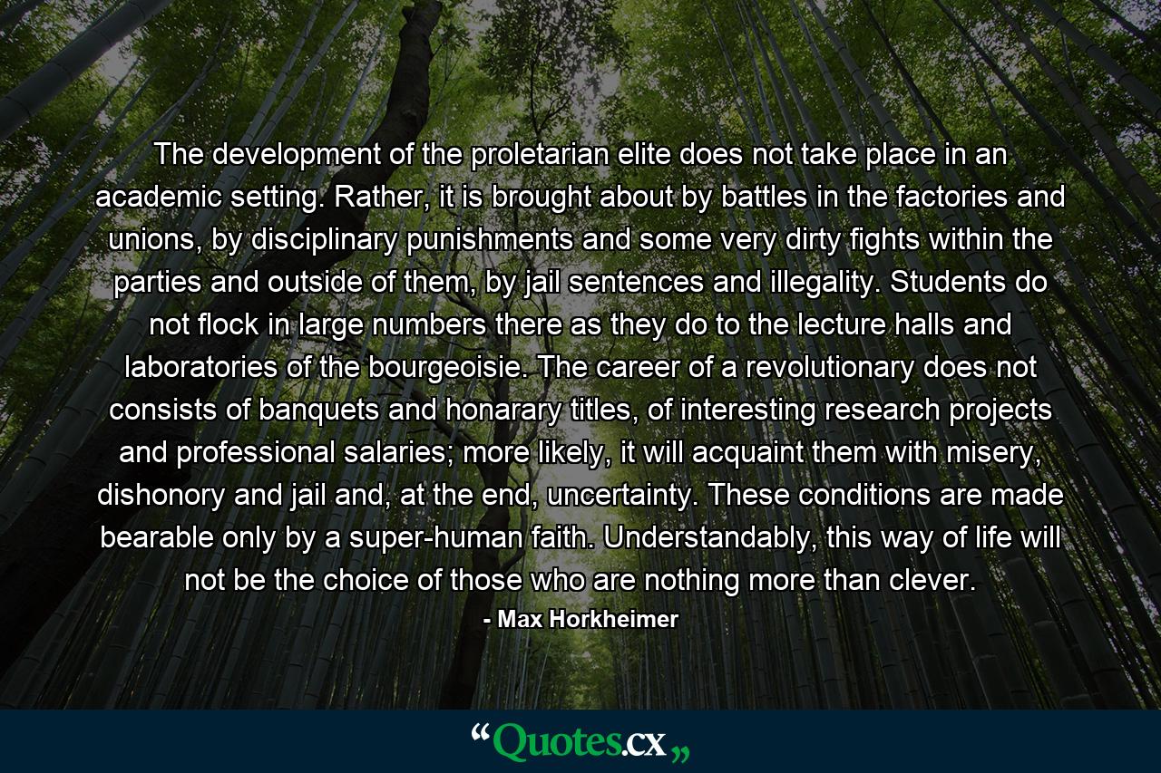 The development of the proletarian elite does not take place in an academic setting. Rather, it is brought about by battles in the factories and unions, by disciplinary punishments and some very dirty fights within the parties and outside of them, by jail sentences and illegality. Students do not flock in large numbers there as they do to the lecture halls and laboratories of the bourgeoisie. The career of a revolutionary does not consists of banquets and honarary titles, of interesting research projects and professional salaries; more likely, it will acquaint them with misery, dishonory and jail and, at the end, uncertainty. These conditions are made bearable only by a super-human faith. Understandably, this way of life will not be the choice of those who are nothing more than clever. - Quote by Max Horkheimer