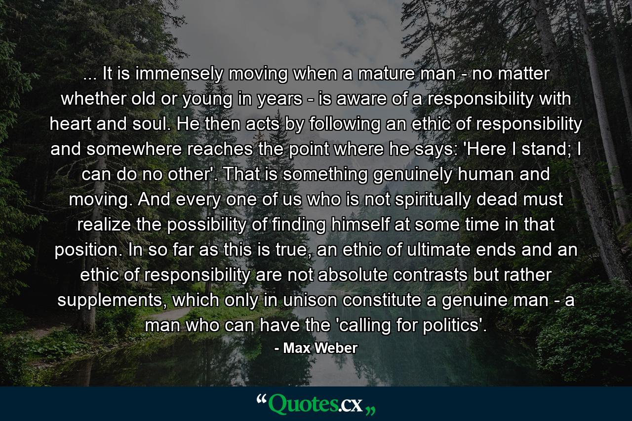 ... It is immensely moving when a mature man - no matter whether old or young in years - is aware of a responsibility with heart and soul. He then acts by following an ethic of responsibility and somewhere reaches the point where he says: 'Here I stand; I can do no other'. That is something genuinely human and moving. And every one of us who is not spiritually dead must realize the possibility of finding himself at some time in that position. In so far as this is true, an ethic of ultimate ends and an ethic of responsibility are not absolute contrasts but rather supplements, which only in unison constitute a genuine man - a man who can have the 'calling for politics'. - Quote by Max Weber