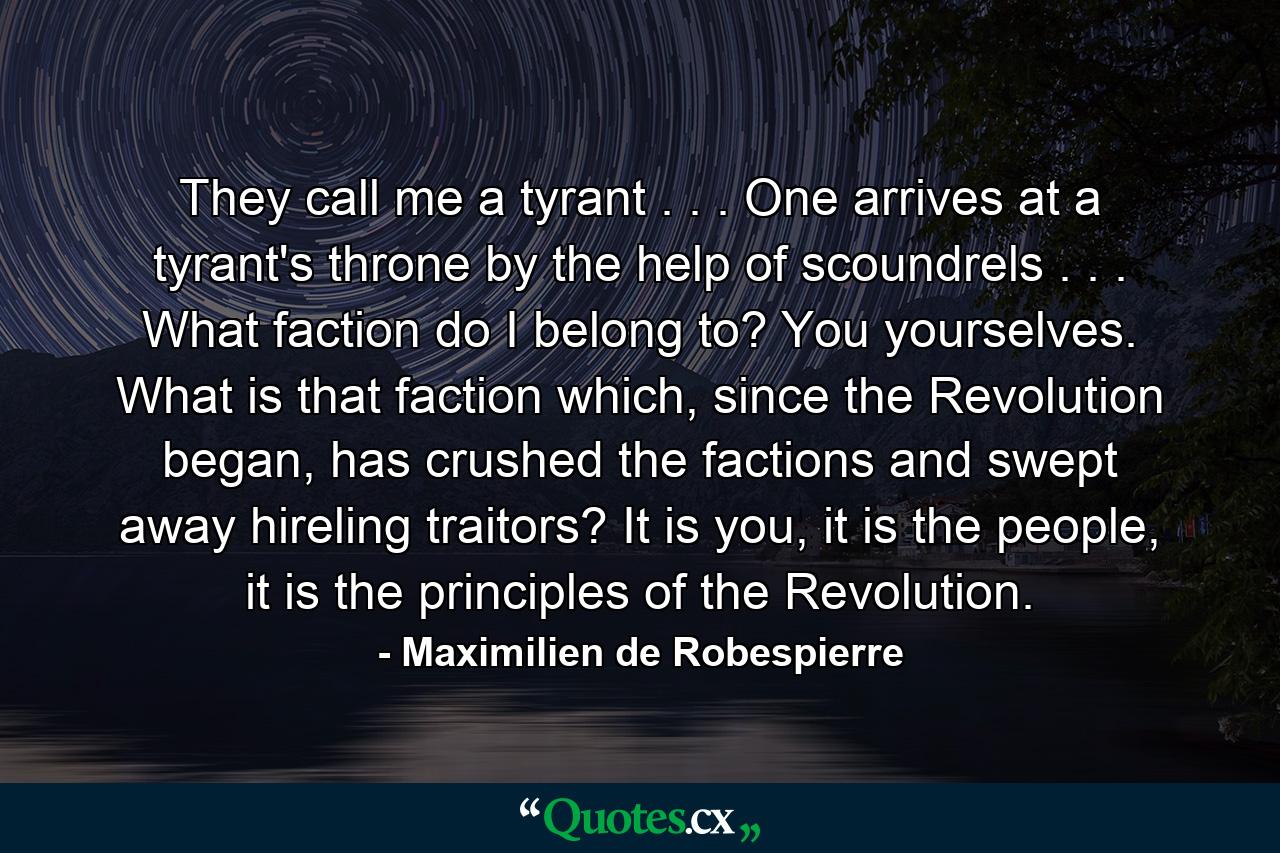 They call me a tyrant . . . One arrives at a tyrant's throne by the help of scoundrels . . . What faction do I belong to? You yourselves. What is that faction which, since the Revolution began, has crushed the factions and swept away hireling traitors? It is you, it is the people, it is the principles of the Revolution. - Quote by Maximilien de Robespierre