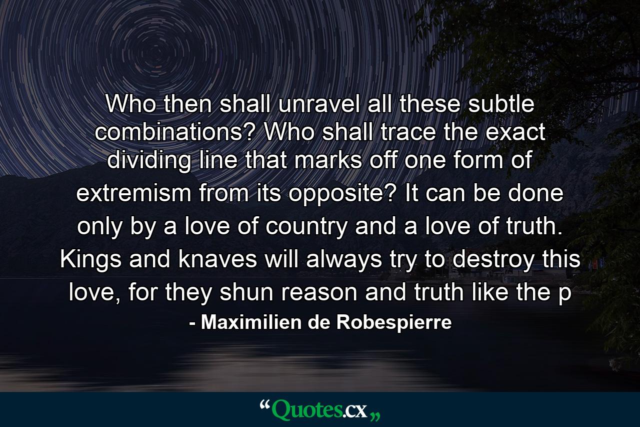 Who then shall unravel all these subtle combinations? Who shall trace the exact dividing line that marks off one form of extremism from its opposite? It can be done only by a love of country and a love of truth. Kings and knaves will always try to destroy this love, for they shun reason and truth like the p - Quote by Maximilien de Robespierre