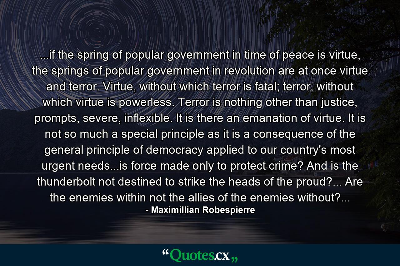 ...if the spring of popular government in time of peace is virtue, the springs of popular government in revolution are at once virtue and terror. Virtue, without which terror is fatal; terror, without which virtue is powerless. Terror is nothing other than justice, prompts, severe, inflexible. It is there an emanation of virtue. It is not so much a special principle as it is a consequence of the general principle of democracy applied to our country's most urgent needs...is force made only to protect crime? And is the thunderbolt not destined to strike the heads of the proud?... Are the enemies within not the allies of the enemies without?... - Quote by Maximillian Robespierre