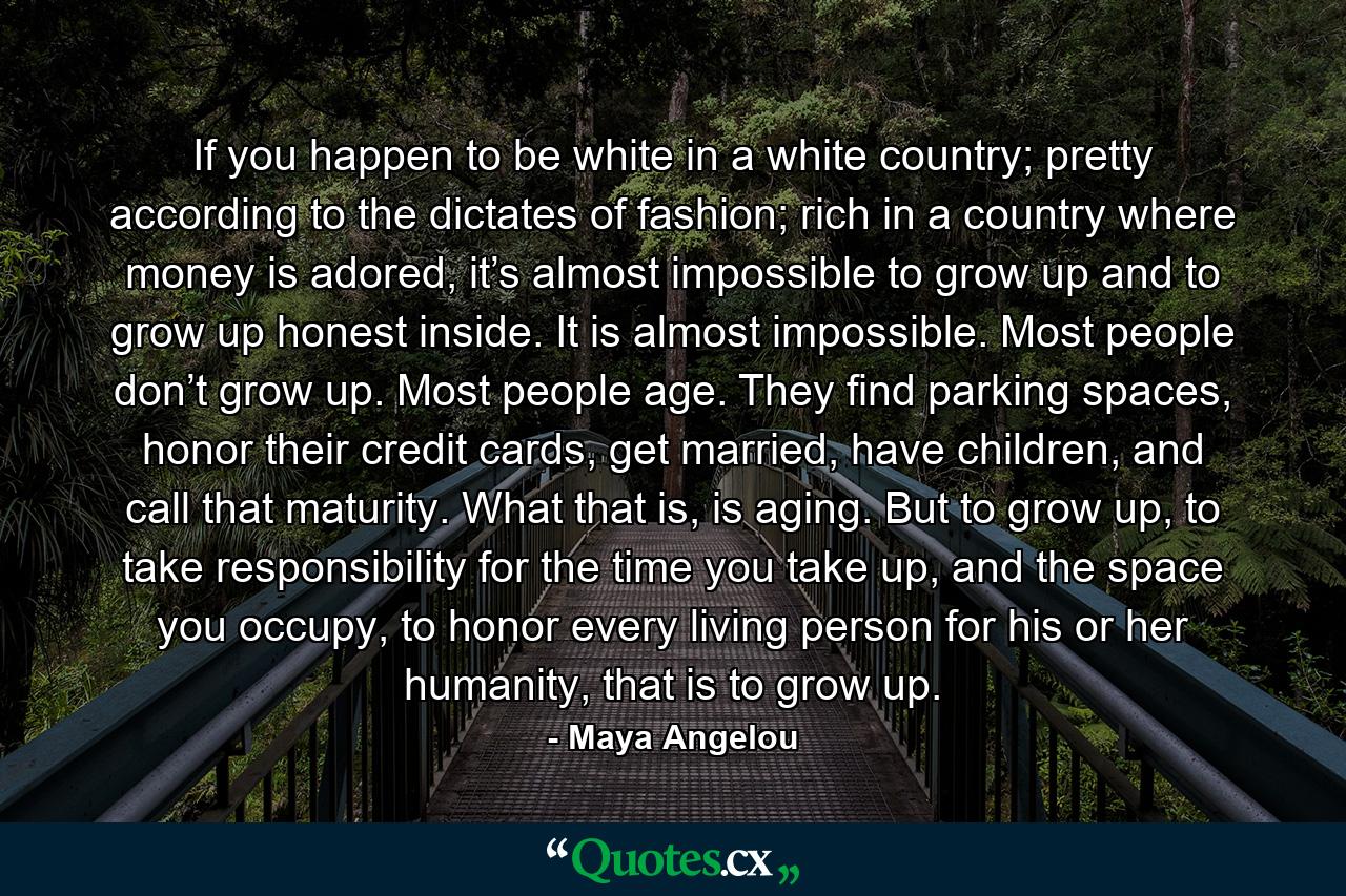 If you happen to be white in a white country; pretty according to the dictates of fashion; rich in a country where money is adored, it’s almost impossible to grow up and to grow up honest inside. It is almost impossible. Most people don’t grow up. Most people age. They find parking spaces, honor their credit cards, get married, have children, and call that maturity. What that is, is aging. But to grow up, to take responsibility for the time you take up, and the space you occupy, to honor every living person for his or her humanity, that is to grow up. - Quote by Maya Angelou