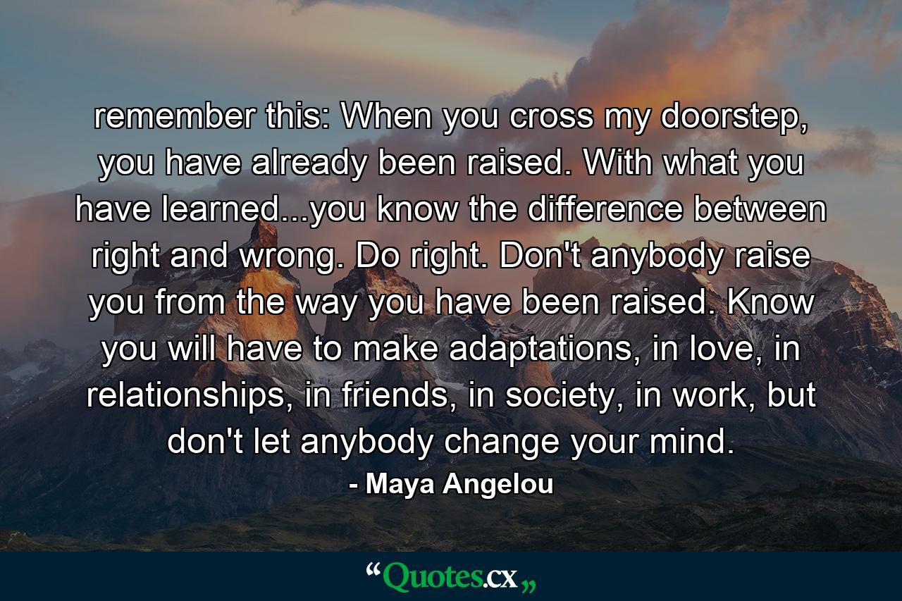 remember this: When you cross my doorstep, you have already been raised. With what you have learned...you know the difference between right and wrong. Do right. Don't anybody raise you from the way you have been raised. Know you will have to make adaptations, in love, in relationships, in friends, in society, in work, but don't let anybody change your mind. - Quote by Maya Angelou