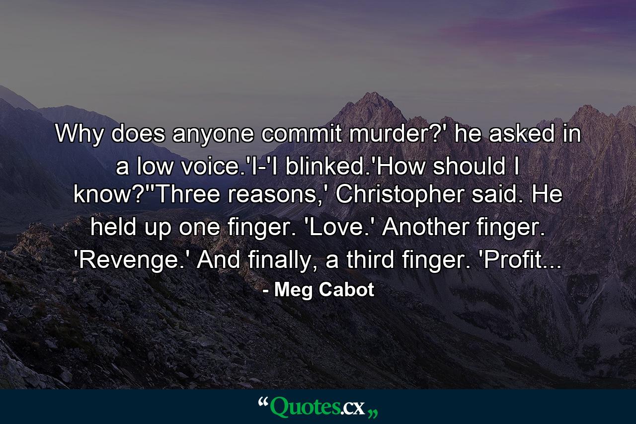 Why does anyone commit murder?' he asked in a low voice.'I-'I blinked.'How should I know?''Three reasons,' Christopher said. He held up one finger. 'Love.' Another finger. 'Revenge.' And finally, a third finger. 'Profit... - Quote by Meg Cabot