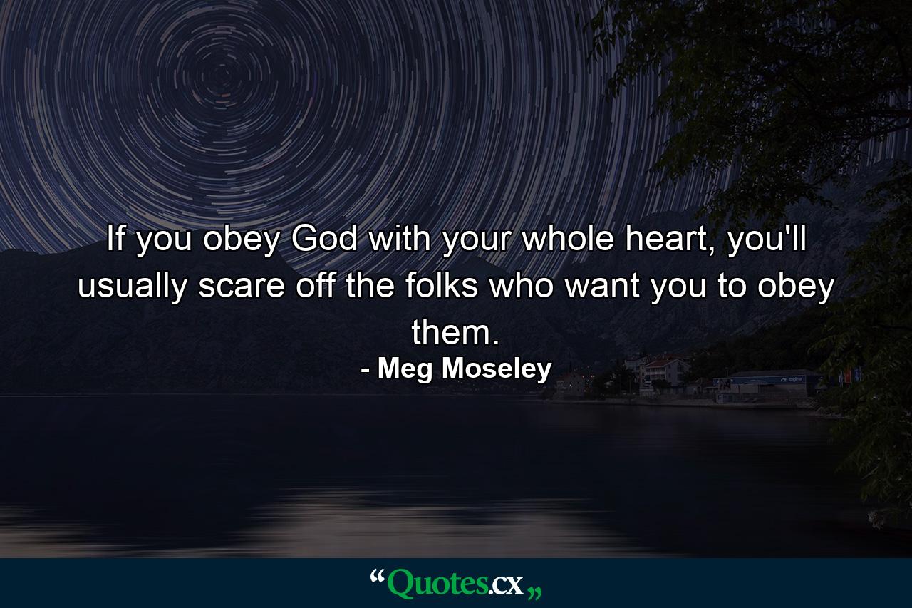 If you obey God with your whole heart, you'll usually scare off the folks who want you to obey them. - Quote by Meg Moseley