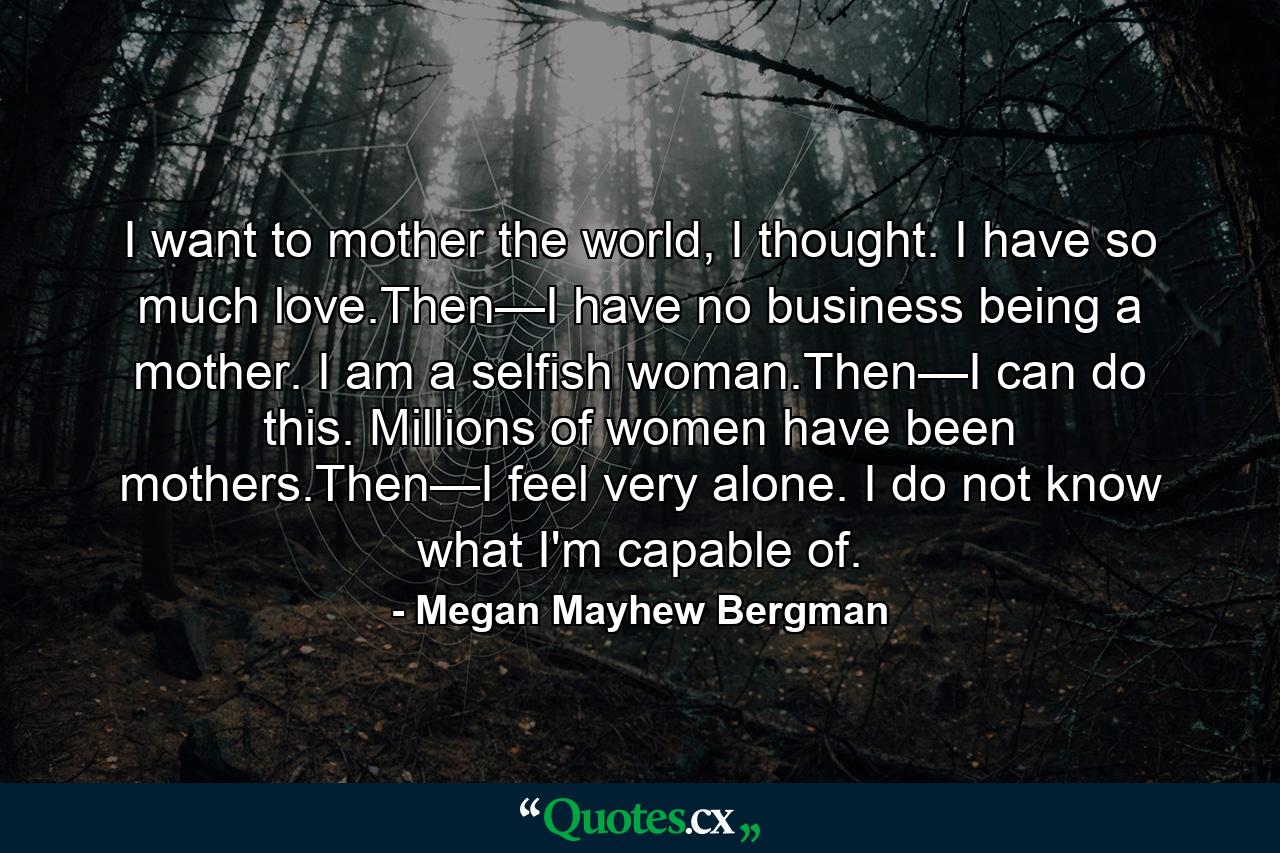 I want to mother the world, I thought. I have so much love.Then—I have no business being a mother. I am a selfish woman.Then—I can do this. Millions of women have been mothers.Then—I feel very alone. I do not know what I'm capable of. - Quote by Megan Mayhew Bergman