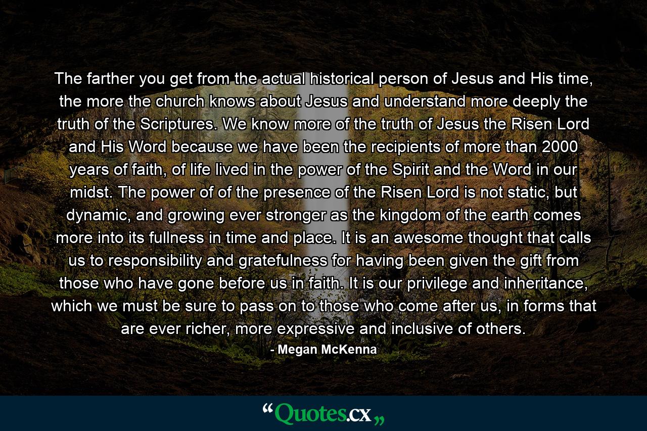 The farther you get from the actual historical person of Jesus and His time, the more the church knows about Jesus and understand more deeply the truth of the Scriptures. We know more of the truth of Jesus the Risen Lord and His Word because we have been the recipients of more than 2000 years of faith, of life lived in the power of the Spirit and the Word in our midst. The power of of the presence of the Risen Lord is not static, but dynamic, and growing ever stronger as the kingdom of the earth comes more into its fullness in time and place. It is an awesome thought that calls us to responsibility and gratefulness for having been given the gift from those who have gone before us in faith. It is our privilege and inheritance, which we must be sure to pass on to those who come after us, in forms that are ever richer, more expressive and inclusive of others. - Quote by Megan McKenna