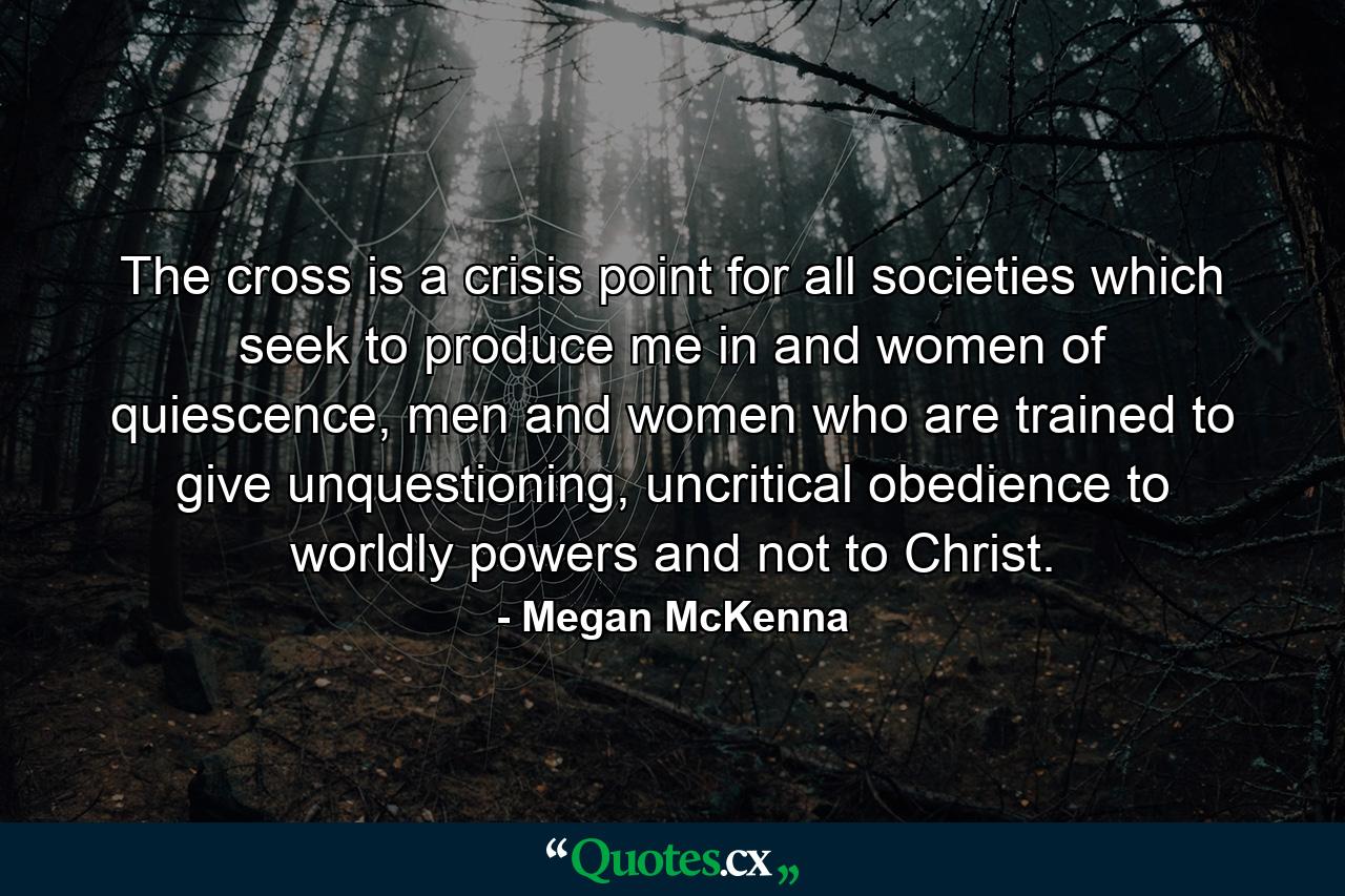 The cross is a crisis point for all societies which seek to produce me in and women of quiescence, men and women who are trained to give unquestioning, uncritical obedience to worldly powers and not to Christ. - Quote by Megan McKenna