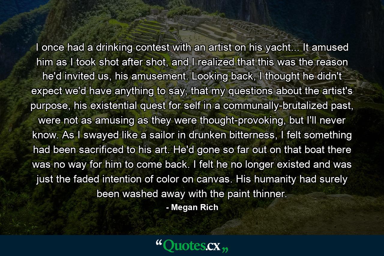 I once had a drinking contest with an artist on his yacht... It amused him as I took shot after shot, and I realized that this was the reason he'd invited us, his amusement. Looking back, I thought he didn't expect we'd have anything to say, that my questions about the artist's purpose, his existential quest for self in a communally-brutalized past, were not as amusing as they were thought-provoking, but I'll never know. As I swayed like a sailor in drunken bitterness, I felt something had been sacrificed to his art. He'd gone so far out on that boat there was no way for him to come back. I felt he no longer existed and was just the faded intention of color on canvas. His humanity had surely been washed away with the paint thinner. - Quote by Megan Rich