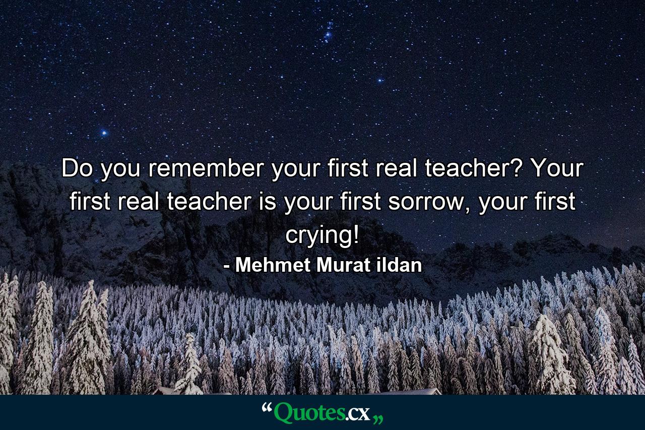 Do you remember your first real teacher? Your first real teacher is your first sorrow, your first crying! - Quote by Mehmet Murat ildan