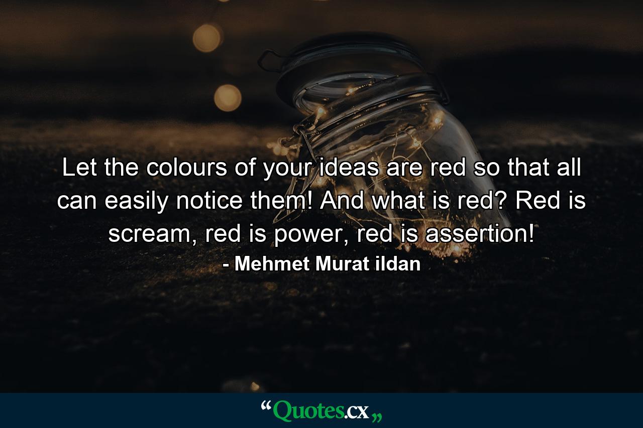 Let the colours of your ideas are red so that all can easily notice them! And what is red? Red is scream, red is power, red is assertion! - Quote by Mehmet Murat ildan