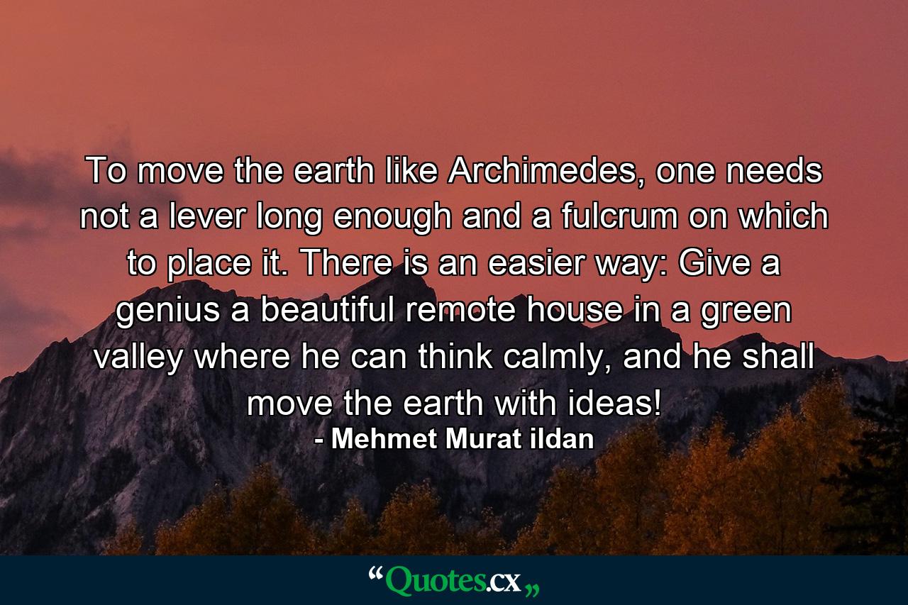 To move the earth like Archimedes, one needs not a lever long enough and a fulcrum on which to place it. There is an easier way: Give a genius a beautiful remote house in a green valley where he can think calmly, and he shall move the earth with ideas! - Quote by Mehmet Murat ildan