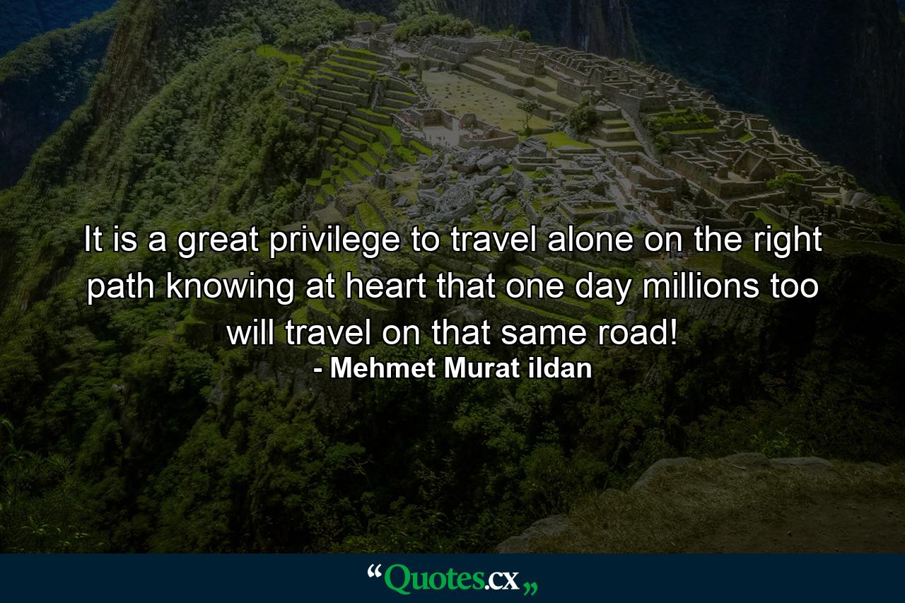 It is a great privilege to travel alone on the right path knowing at heart that one day millions too will travel on that same road! - Quote by Mehmet Murat ildan