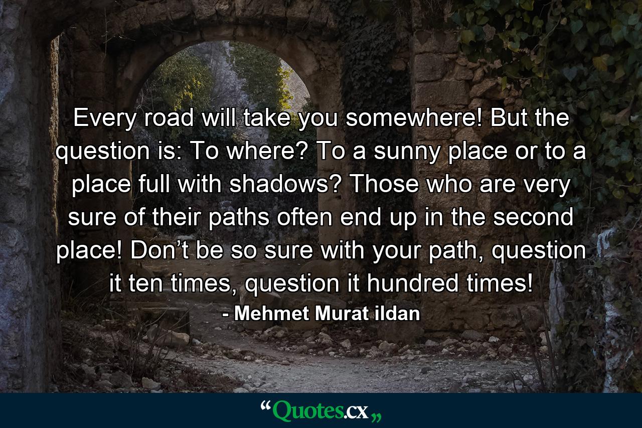 Every road will take you somewhere! But the question is: To where? To a sunny place or to a place full with shadows? Those who are very sure of their paths often end up in the second place! Don’t be so sure with your path, question it ten times, question it hundred times! - Quote by Mehmet Murat ildan