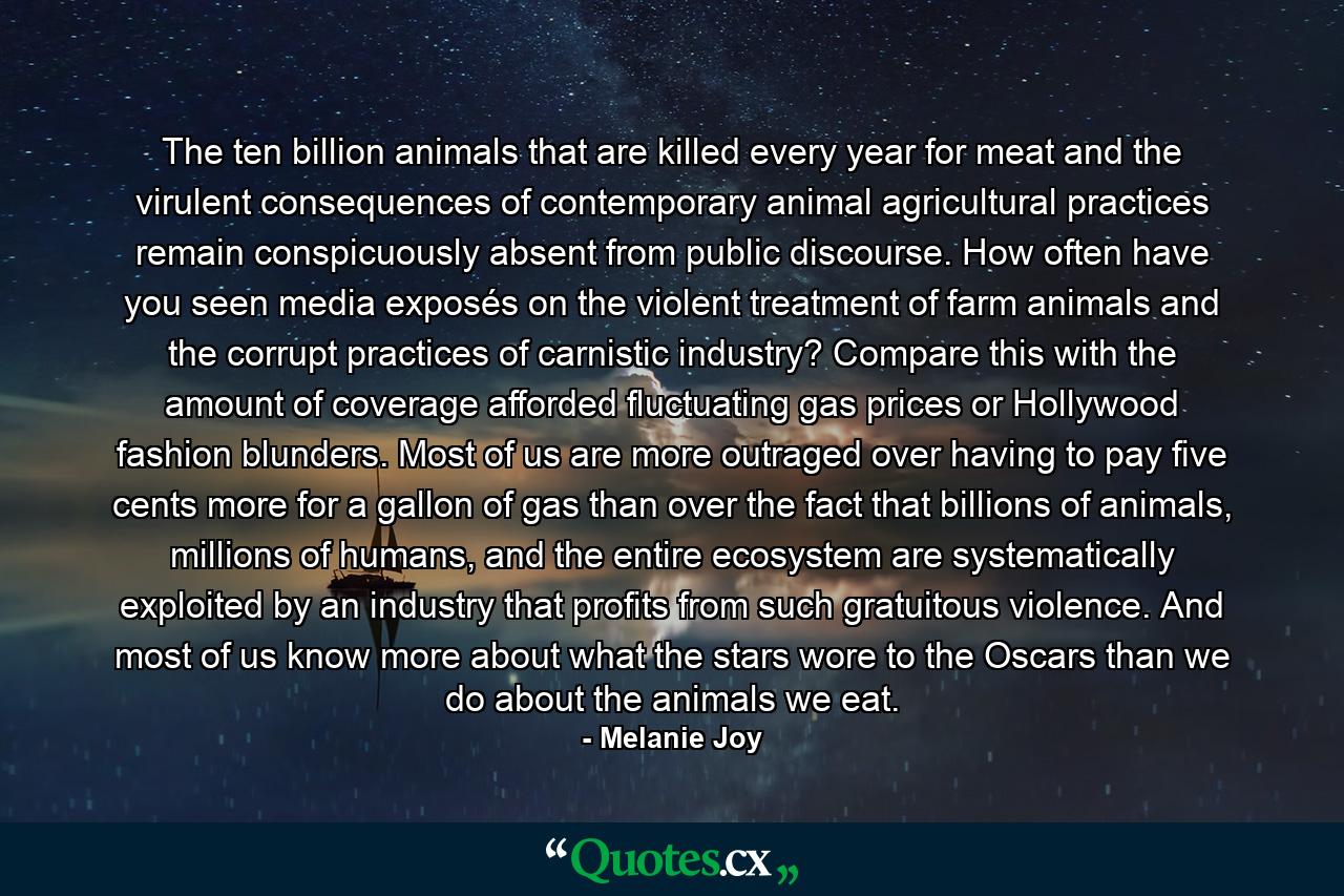 The ten billion animals that are killed every year for meat and the virulent consequences of contemporary animal agricultural practices remain conspicuously absent from public discourse. How often have you seen media exposés on the violent treatment of farm animals and the corrupt practices of carnistic industry? Compare this with the amount of coverage afforded fluctuating gas prices or Hollywood fashion blunders. Most of us are more outraged over having to pay five cents more for a gallon of gas than over the fact that billions of animals, millions of humans, and the entire ecosystem are systematically exploited by an industry that profits from such gratuitous violence. And most of us know more about what the stars wore to the Oscars than we do about the animals we eat. - Quote by Melanie Joy