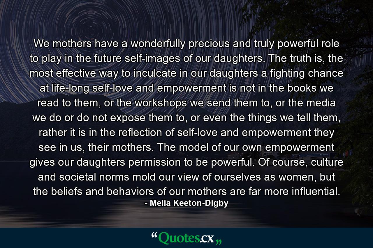 We mothers have a wonderfully precious and truly powerful role to play in the future self-images of our daughters. The truth is, the most effective way to inculcate in our daughters a fighting chance at life-long self-love and empowerment is not in the books we read to them, or the workshops we send them to, or the media we do or do not expose them to, or even the things we tell them, rather it is in the reflection of self-love and empowerment they see in us, their mothers. The model of our own empowerment gives our daughters permission to be powerful. Of course, culture and societal norms mold our view of ourselves as women, but the beliefs and behaviors of our mothers are far more influential. - Quote by Melia Keeton-Digby