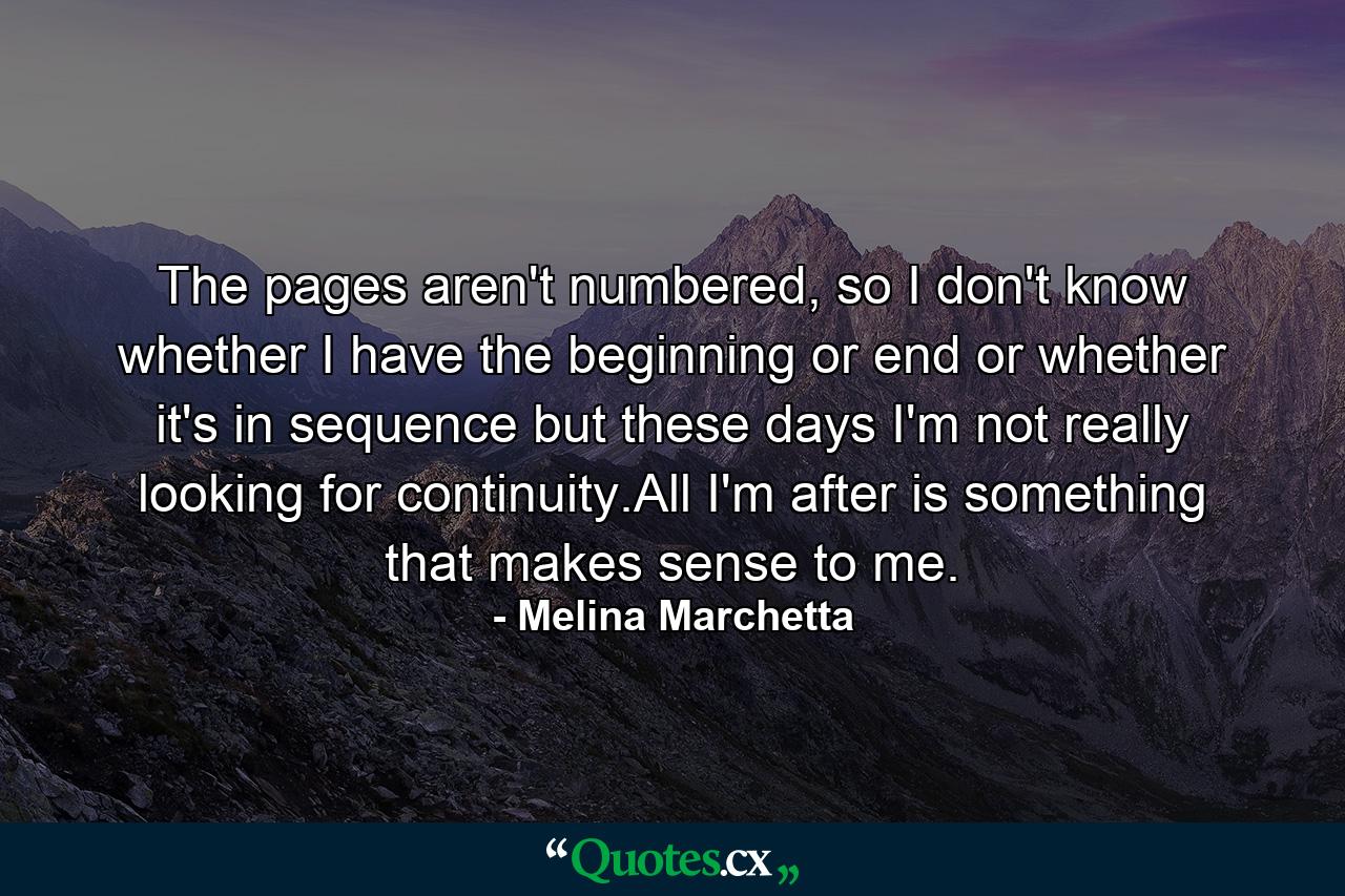 The pages aren't numbered, so I don't know whether I have the beginning or end or whether it's in sequence but these days I'm not really looking for continuity.All I'm after is something that makes sense to me. - Quote by Melina Marchetta