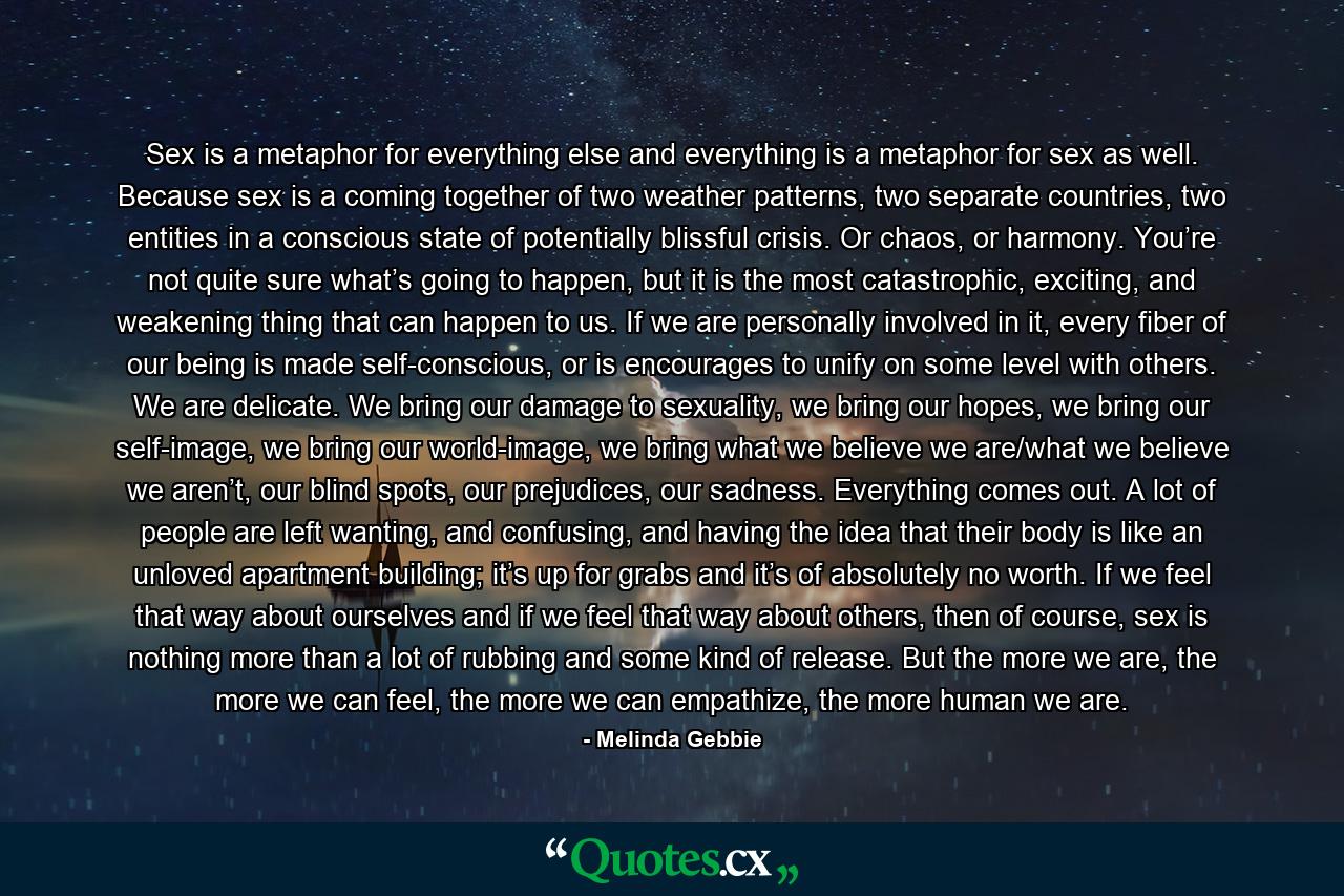 Sex is a metaphor for everything else and everything is a metaphor for sex as well. Because sex is a coming together of two weather patterns, two separate countries, two entities in a conscious state of potentially blissful crisis. Or chaos, or harmony. You’re not quite sure what’s going to happen, but it is the most catastrophic, exciting, and weakening thing that can happen to us. If we are personally involved in it, every fiber of our being is made self-conscious, or is encourages to unify on some level with others. We are delicate. We bring our damage to sexuality, we bring our hopes, we bring our self-image, we bring our world-image, we bring what we believe we are/what we believe we aren’t, our blind spots, our prejudices, our sadness. Everything comes out. A lot of people are left wanting, and confusing, and having the idea that their body is like an unloved apartment building; it’s up for grabs and it’s of absolutely no worth. If we feel that way about ourselves and if we feel that way about others, then of course, sex is nothing more than a lot of rubbing and some kind of release. But the more we are, the more we can feel, the more we can empathize, the more human we are. - Quote by Melinda Gebbie