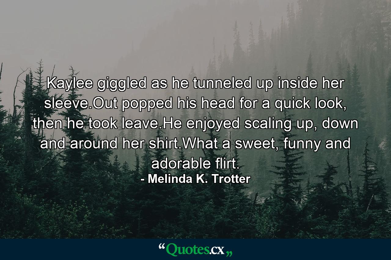 Kaylee giggled as he tunneled up inside her sleeve.Out popped his head for a quick look, then he took leave.He enjoyed scaling up, down and around her shirt.What a sweet, funny and adorable flirt. - Quote by Melinda K. Trotter